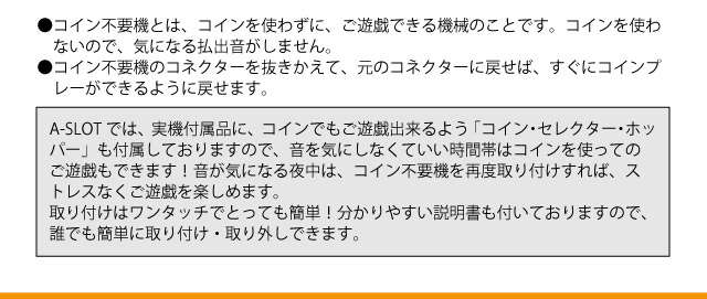 コイン不要で、払出音ゼロ！ 　ワンタッチ着脱可でコイン無・有両方のプレイがその日の気分で楽しめる